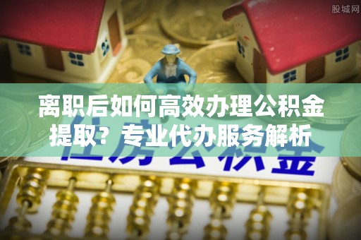 信用离职后如何高效办理公积金提取？专业代办服务解析
