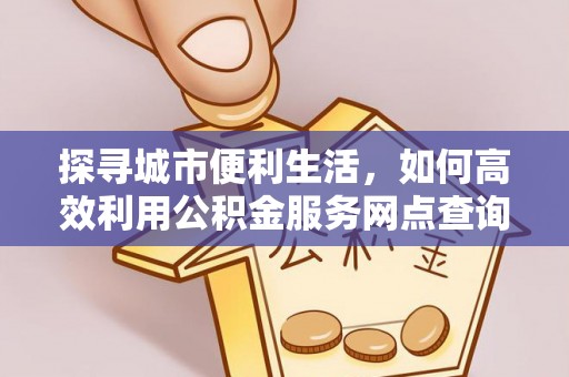 信用探寻城市便利生活，如何高效利用公积金服务网点查询提升办事效率