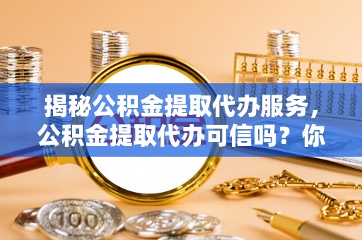 信用揭秘公积金提取代办服务，公积金提取代办可信吗？你的选择至关重要