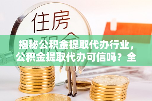 信用揭秘公积金提取代办行业，公积金提取代办可信吗？全面解析与实用建议