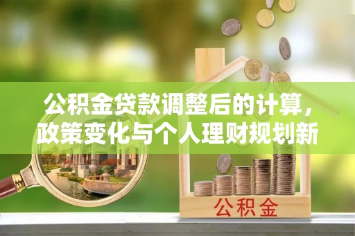 信用公积金贷款调整后的计算，政策变化与个人理财规划新思路