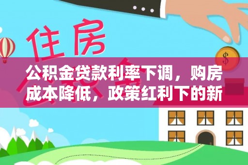 信用公积金贷款利率下调，购房成本降低，政策红利下的新机遇