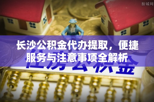 信用长沙公积金代办提取，便捷服务与注意事项全解析