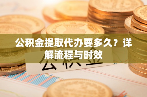 信用公积金提取代办要多久？详解流程与时效