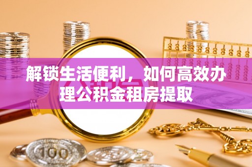 信用解锁生活便利，如何高效办理公积金租房提取