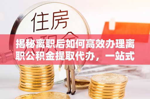 信用揭秘离职后如何高效办理离职公积金提取代办，一站式服务全解析