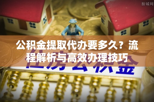 信用公积金提取代办要多久？流程解析与高效办理技巧