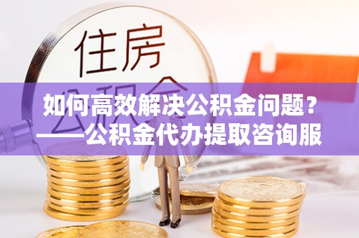 信用如何高效解决公积金问题？——公积金代办提取咨询服务指南