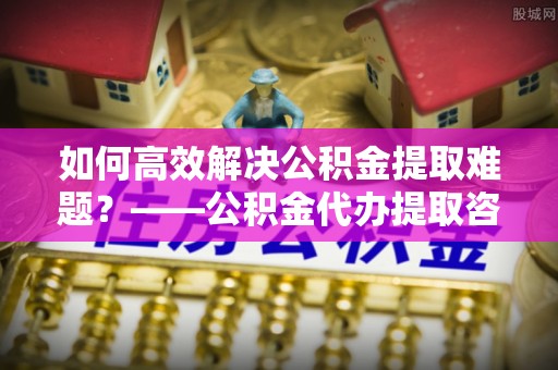 信用如何高效解决公积金提取难题？——公积金代办提取咨询服务全解析