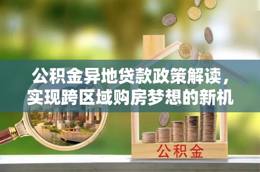 信用公积金异地贷款政策解读，实现跨区域购房梦想的新机遇