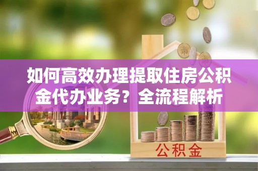 信用如何高效办理提取住房公积金代办业务？全流程解析