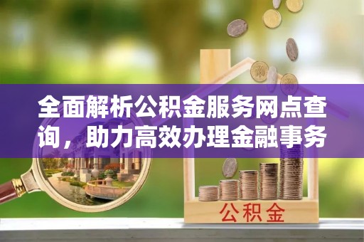 信用全面解析公积金服务网点查询，助力高效办理金融事务