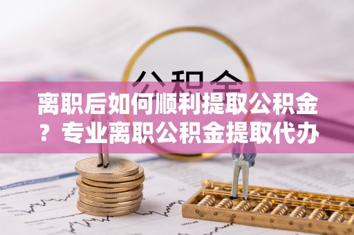 信用离职后如何顺利提取公积金？专业离职公积金提取代办服务指南