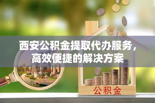 信用西安公积金提取代办服务，高效便捷的解决方案