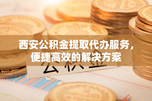 信用西安公积金提取代办服务，便捷高效的解决方案