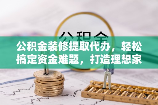 信用公积金装修提取代办，轻松搞定资金难题，打造理想家居