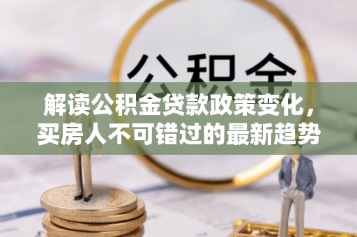 信用解读公积金贷款政策变化，买房人不可错过的最新趋势