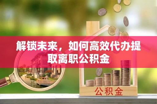 信用解锁未来，如何高效代办提取离职公积金