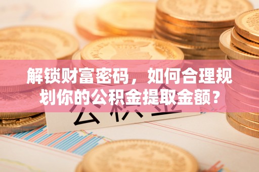 信用解锁财富密码，如何合理规划你的公积金提取金额？