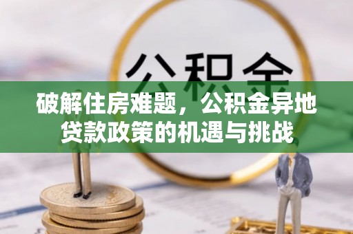 信用破解住房难题，公积金异地贷款政策的机遇与挑战