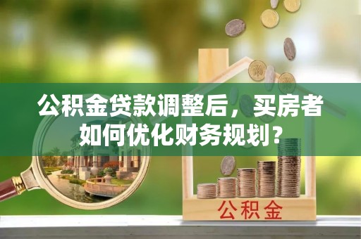 信用公积金贷款调整后，买房者如何优化财务规划？
