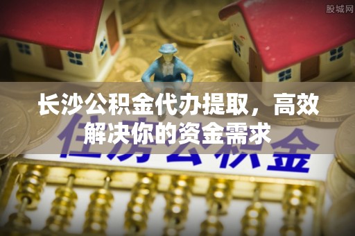 信用长沙公积金代办提取，高效解决你的资金需求