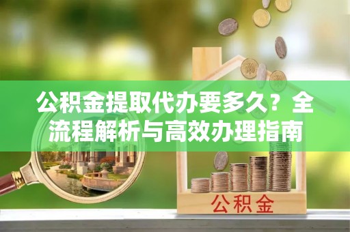 信用公积金提取代办要多久？全流程解析与高效办理指南
