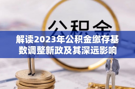 信用解读2023年公积金缴存基数调整新政及其深远影响