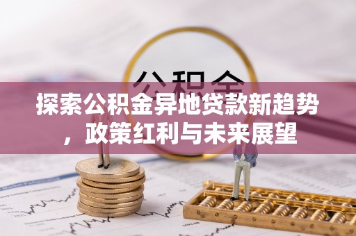 信用探索公积金异地贷款新趋势，政策红利与未来展望