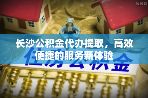 信用长沙公积金代办提取，高效便捷的服务新体验