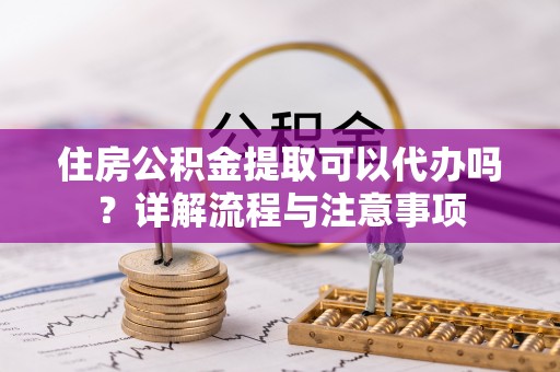 信用住房公积金提取可以代办吗？详解流程与注意事项