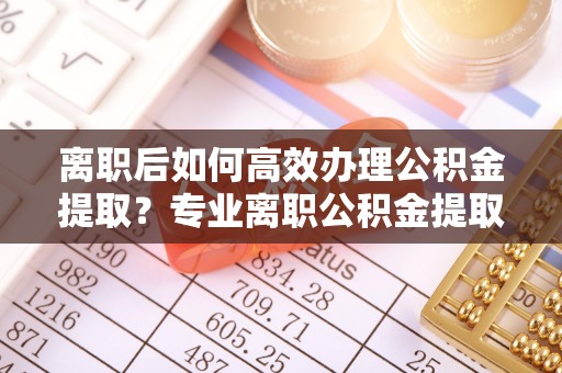 信用离职后如何高效办理公积金提取？专业离职公积金提取代办服务指南