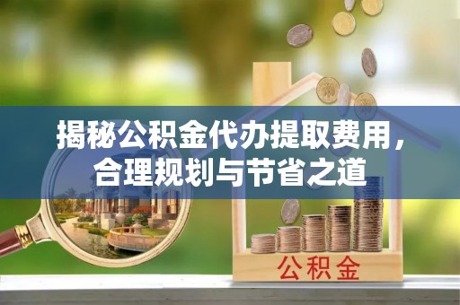 信用揭秘公积金代办提取费用，合理规划与节省之道