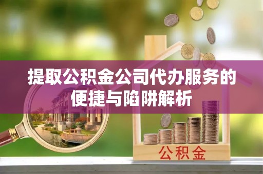 信用提取公积金公司代办服务的便捷与陷阱解析