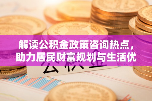信用解读公积金政策咨询热点，助力居民财富规划与生活优化