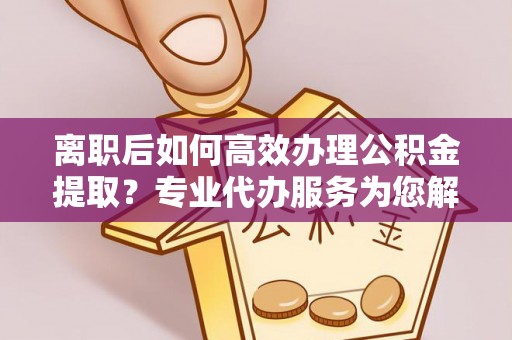 信用离职后如何高效办理公积金提取？专业代办服务为您解忧