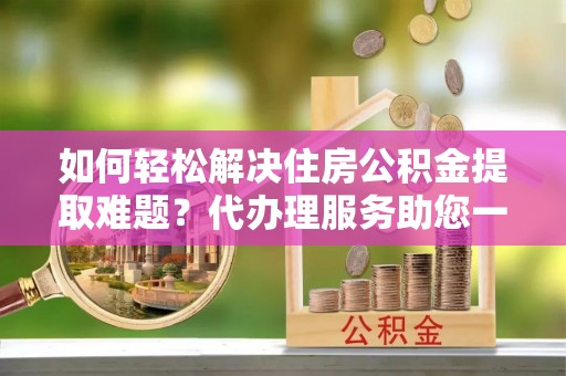 信用如何轻松解决住房公积金提取难题？代办理服务助您一臂之力