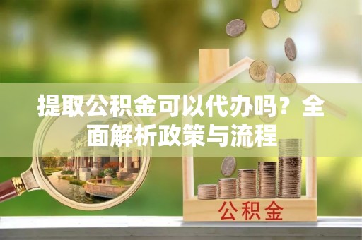 信用提取公积金可以代办吗？全面解析政策与流程
